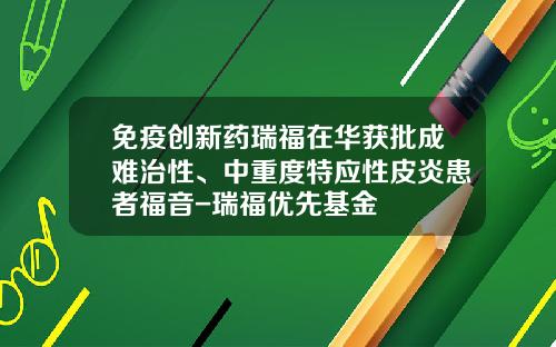 免疫创新药瑞福在华获批成难治性、中重度特应性皮炎患者福音-瑞福优先基金