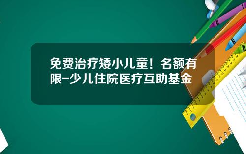 免费治疗矮小儿童！名额有限-少儿住院医疗互助基金