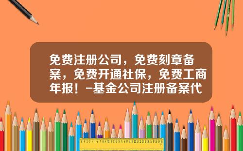 免费注册公司，免费刻章备案，免费开通社保，免费工商年报！-基金公司注册备案代办