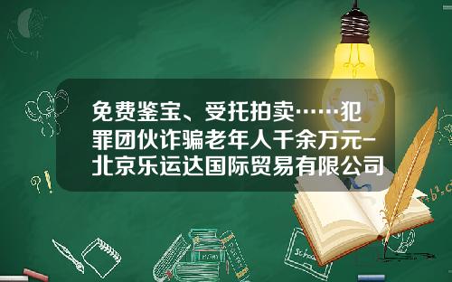 免费鉴宝、受托拍卖……犯罪团伙诈骗老年人千余万元-北京乐运达国际贸易有限公司