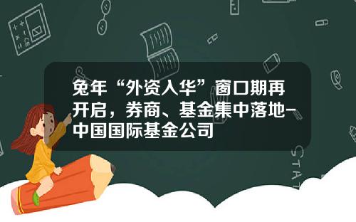 兔年“外资入华”窗口期再开启，券商、基金集中落地-中国国际基金公司