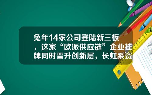兔年14家公司登陆新三板，这家“欧派供应链”企业挂牌同时晋升创新层，长虹系资本市场再添新军……-待上市公司