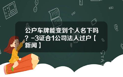 公户车牌能变到个人名下吗？-3证合1公司法人过户【新闻】