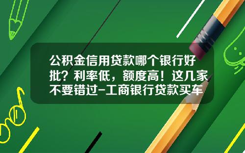 公积金信用贷款哪个银行好批？利率低，额度高！这几家不要错过-工商银行贷款买车利息多少【新闻】