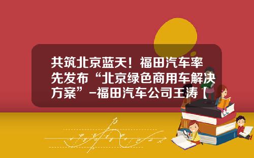 共筑北京蓝天！福田汽车率先发布“北京绿色商用车解决方案”-福田汽车公司王涛【新闻】.