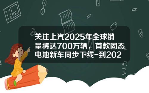 关注上汽2025年全球销量将达700万辆，首款固态电池新车同步下线-到2025年中国汽车销量将达到多少【新闻】