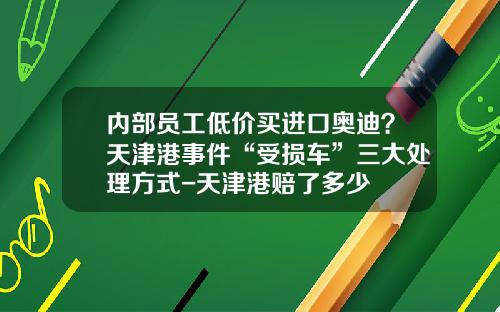 内部员工低价买进口奥迪？天津港事件“受损车”三大处理方式-天津港赔了多少