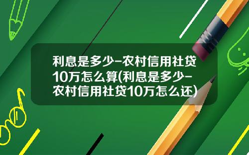 利息是多少-农村信用社贷10万怎么算(利息是多少-农村信用社贷10万怎么还)_1