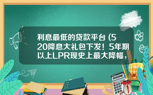 利息最低的贷款平台 (520降息大礼包下发！5年期以上LPR现史上最大降幅，百万房贷利息可省三万多元)