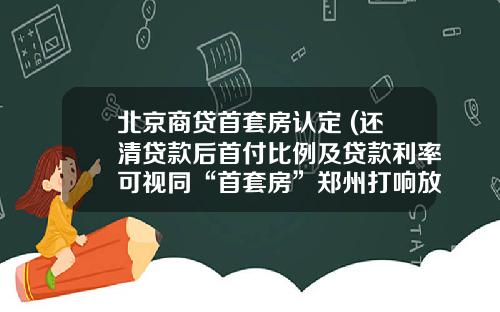 北京商贷首套房认定 (还清贷款后首付比例及贷款利率可视同“首套房”郑州打响放松商贷认定标准“第一枪”)_1