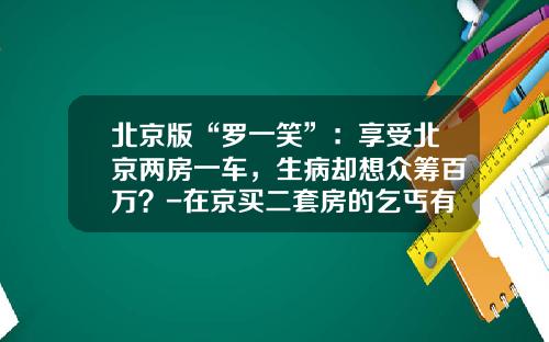 北京版“罗一笑”：享受北京两房一车，生病却想众筹百万？-在京买二套房的乞丐有多少钱【新闻】