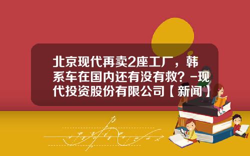 北京现代再卖2座工厂，韩系车在国内还有没有救？-现代投资股份有限公司【新闻】