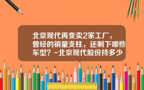 北京现代再变卖2家工厂，曾经的销量支柱，还剩下哪些车型？-北京现代股份持多少股份【新闻】