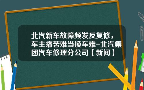 北汽新车故障频发反复修，车主痛苦难当换车难-北汽集团汽车修理分公司【新闻】
