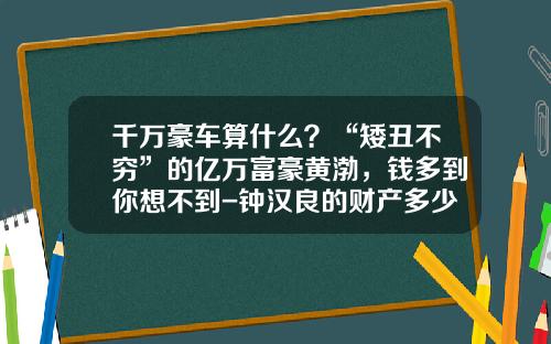 千万豪车算什么？“矮丑不穷”的亿万富豪黄渤，钱多到你想不到-钟汉良的财产多少【新闻】