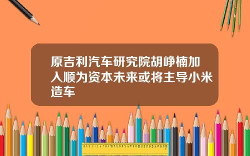 原吉利汽车研究院胡峥楠加入顺为资本未来或将主导小米造车