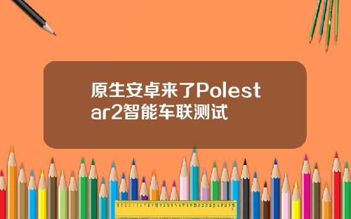原生安卓来了Polestar2智能车联测试
