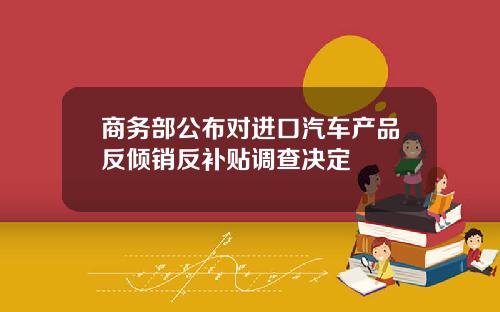 商务部公布对进口汽车产品反倾销反补贴调查决定