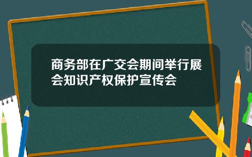 商务部在广交会期间举行展会知识产权保护宣传会