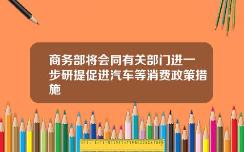 商务部将会同有关部门进一步研提促进汽车等消费政策措施
