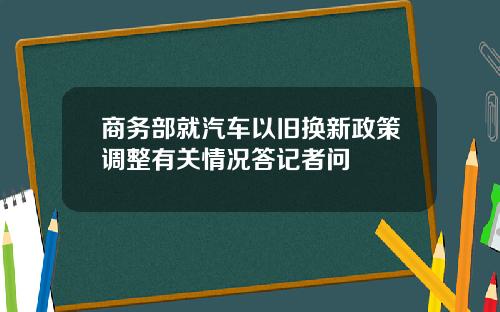 商务部就汽车以旧换新政策调整有关情况答记者问