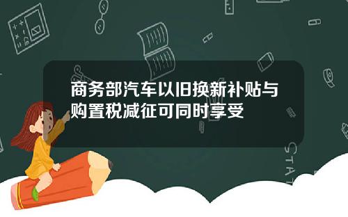 商务部汽车以旧换新补贴与购置税减征可同时享受