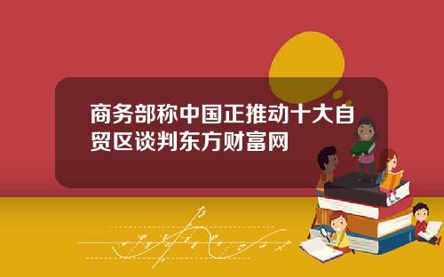 商务部称中国正推动十大自贸区谈判东方财富网