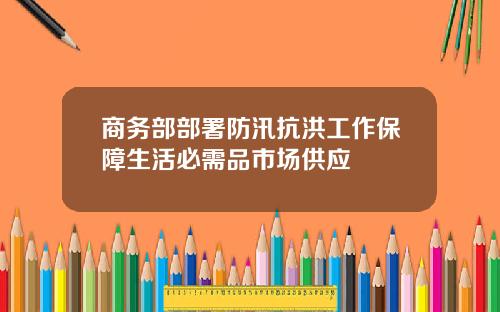 商务部部署防汛抗洪工作保障生活必需品市场供应
