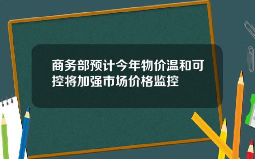 商务部预计今年物价温和可控将加强市场价格监控