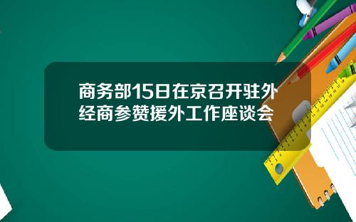 商务部15日在京召开驻外经商参赞援外工作座谈会