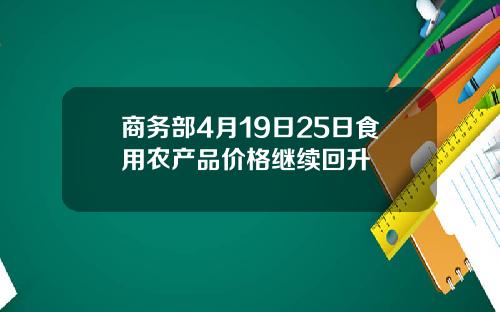 商务部4月19日25日食用农产品价格继续回升