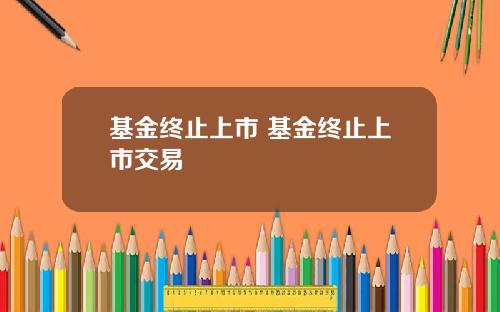 基金终止上市 基金终止上市交易