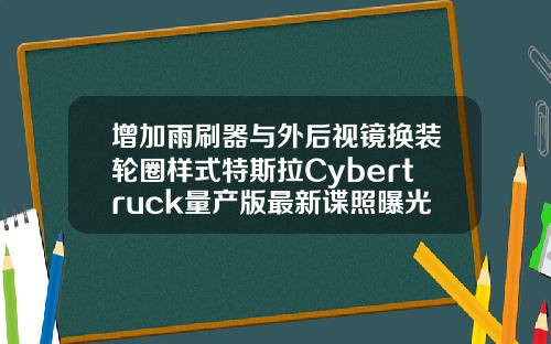 增加雨刷器与外后视镜换装轮圈样式特斯拉Cybertruck量产版最新谍照曝光