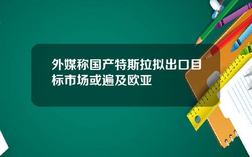 外媒称国产特斯拉拟出口目标市场或遍及欧亚