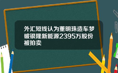 外汇短线认为董明珠造车梦破银隆新能源2395万股份被拍卖