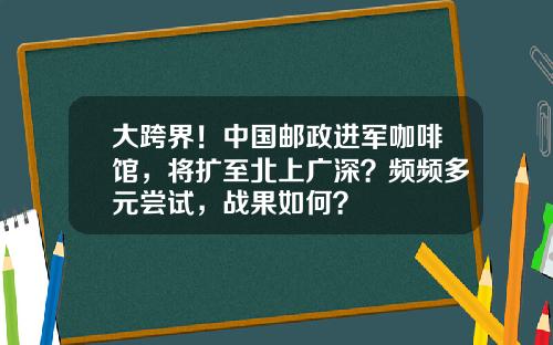 大跨界！中国邮政进军咖啡馆，将扩至北上广深？频频多元尝试，战果如何？