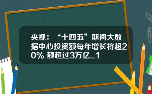 央视：“十四五”期间大数据中心投资额每年增长将超20% 额超过3万亿_1