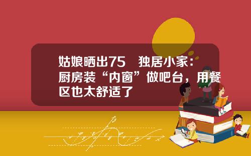 姑娘晒出75㎡独居小家：厨房装“内窗”做吧台，用餐区也太舒适了