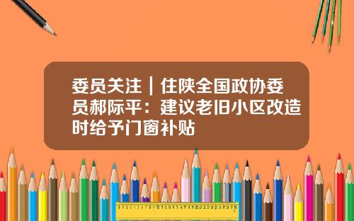 委员关注｜住陕全国政协委员郝际平：建议老旧小区改造时给予门窗补贴
