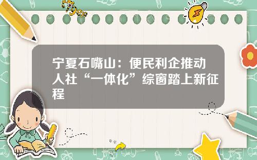 宁夏石嘴山：便民利企推动人社“一体化”综窗踏上新征程