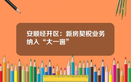 安顺经开区：新房契税业务纳入“大一窗”