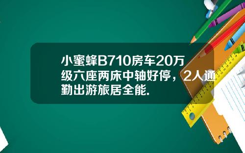 小蜜蜂B710房车20万级六座两床中轴好停，2人通勤出游旅居全能.