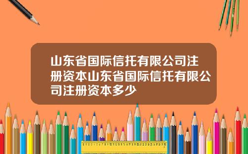 山东省国际信托有限公司注册资本山东省国际信托有限公司注册资本多少