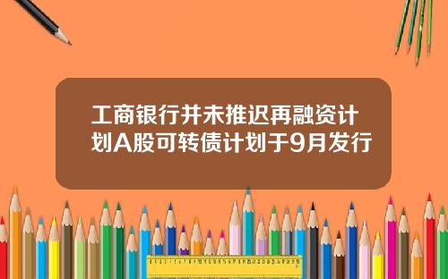 工商银行并未推迟再融资计划A股可转债计划于9月发行