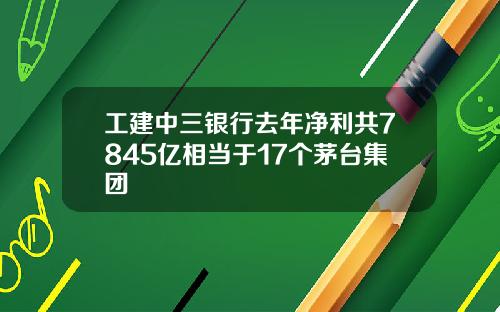 工建中三银行去年净利共7845亿相当于17个茅台集团