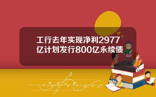 工行去年实现净利2977亿计划发行800亿永续债
