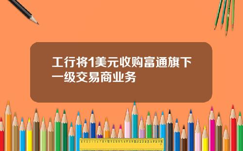 工行将1美元收购富通旗下一级交易商业务