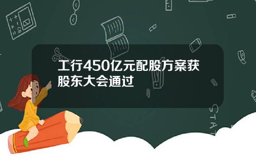 工行450亿元配股方案获股东大会通过