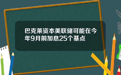 巴克莱资本美联储可能在今年9月前加息25个基点