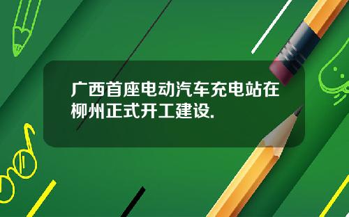 广西首座电动汽车充电站在柳州正式开工建设.